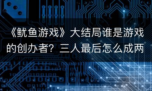 《鱿鱼游戏》大结局谁是游戏的创办者？三人最后怎么成两人了？