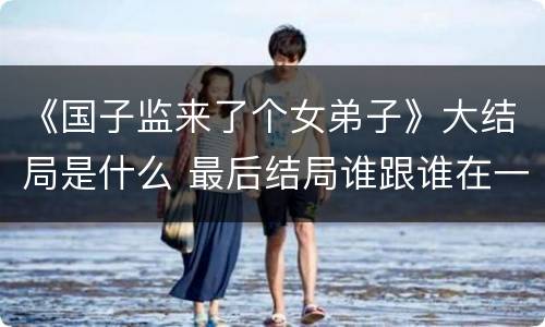 《国子监来了个女弟子》大结局是什么 最后结局谁跟谁在一起