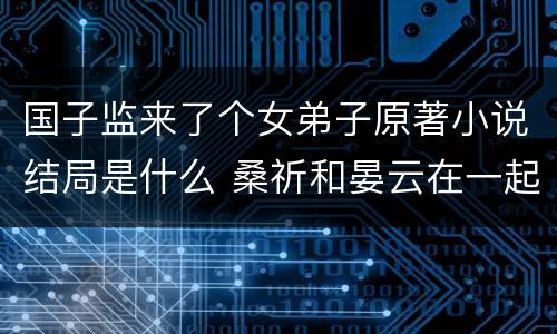 国子监来了个女弟子原著小说结局是什么 桑祈和晏云在一起了吗