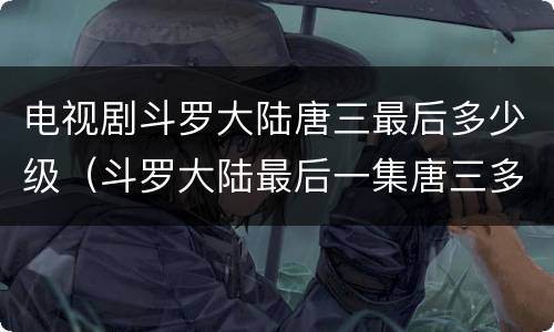 电视剧斗罗大陆唐三最后多少级（斗罗大陆最后一集唐三多少级）