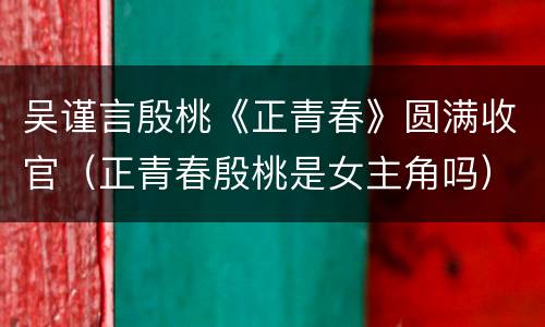 吴谨言殷桃《正青春》圆满收官（正青春殷桃是女主角吗）