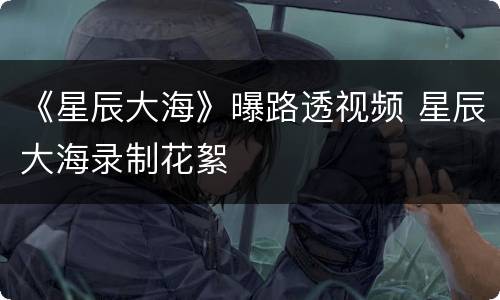 《星辰大海》曝路透视频 星辰大海录制花絮