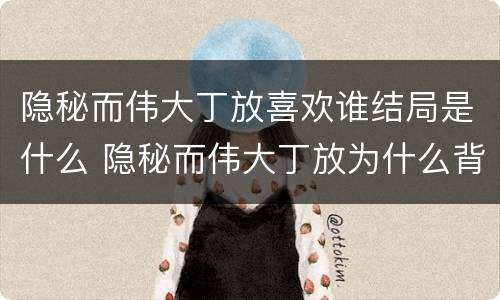 隐秘而伟大丁放喜欢谁结局是什么 隐秘而伟大丁放为什么背叛