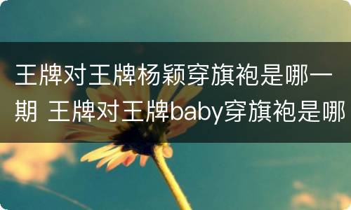 王牌对王牌杨颖穿旗袍是哪一期 王牌对王牌baby穿旗袍是哪一期