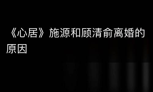 《心居》施源和顾清俞离婚的原因