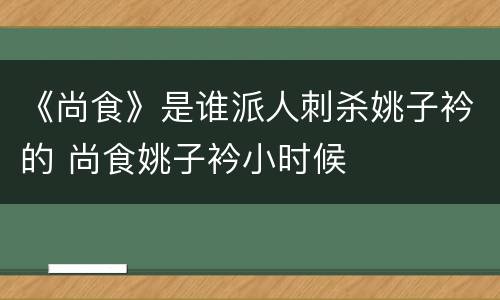 《尚食》是谁派人刺杀姚子衿的 尚食姚子衿小时候