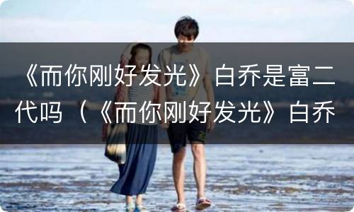 《而你刚好发光》白乔是富二代吗（《而你刚好发光》白乔是富二代吗百度云）