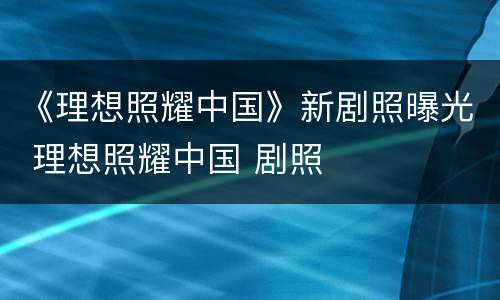 《理想照耀中国》新剧照曝光 理想照耀中国 剧照