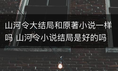 山河令大结局和原著小说一样吗 山河令小说结局是好的吗