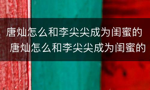 唐灿怎么和李尖尖成为闺蜜的 唐灿怎么和李尖尖成为闺蜜的第几集