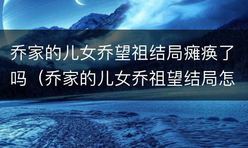 乔家的儿女乔望祖结局瘫痪了吗（乔家的儿女乔祖望结局怎么样）