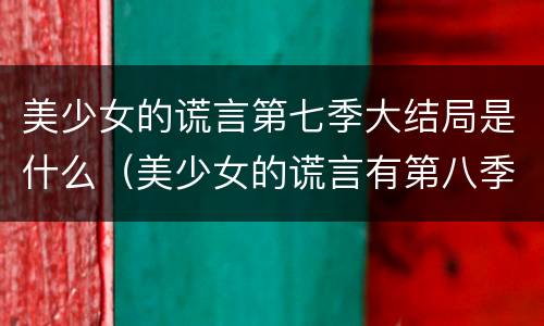 美少女的谎言第七季大结局是什么（美少女的谎言有第八季吗）