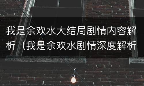 我是余欢水大结局剧情内容解析（我是余欢水剧情深度解析）