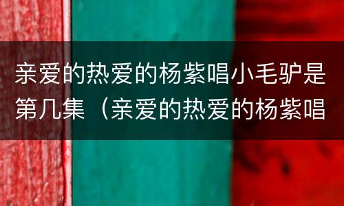 亲爱的热爱的杨紫唱小毛驴是第几集（亲爱的热爱的杨紫唱歌哪一集）