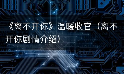 《离不开你》温暖收官（离不开你剧情介绍）