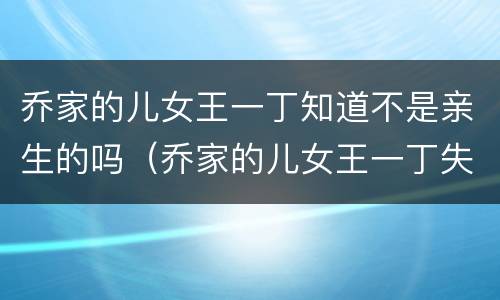 乔家的儿女王一丁知道不是亲生的吗（乔家的儿女王一丁失去生育）