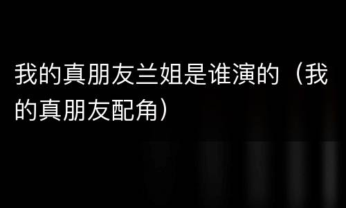 我的真朋友兰姐是谁演的（我的真朋友配角）