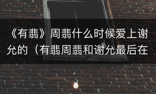 《有翡》周翡什么时候爱上谢允的（有翡周翡和谢允最后在一起了吗）