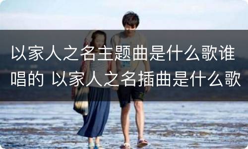 以家人之名主题曲是什么歌谁唱的 以家人之名插曲是什么歌