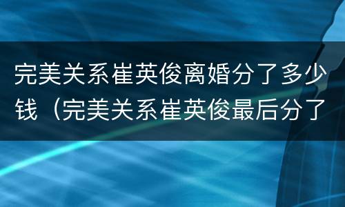 完美关系崔英俊离婚分了多少钱（完美关系崔英俊最后分了多少钱）