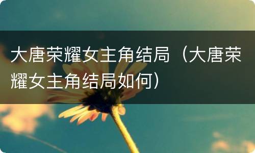 大唐荣耀女主角结局（大唐荣耀女主角结局如何）