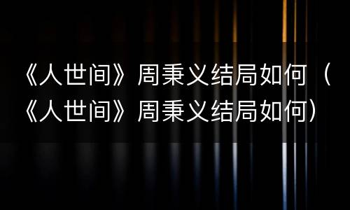 《人世间》周秉义结局如何（《人世间》周秉义结局如何）