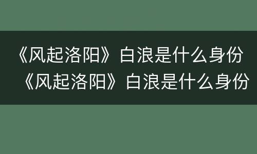 《风起洛阳》白浪是什么身份 《风起洛阳》白浪是什么身份的人物