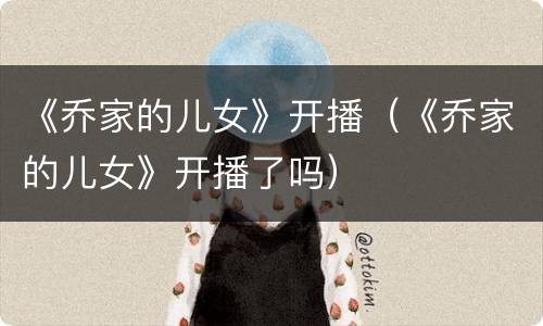 《乔家的儿女》开播（《乔家的儿女》开播了吗）