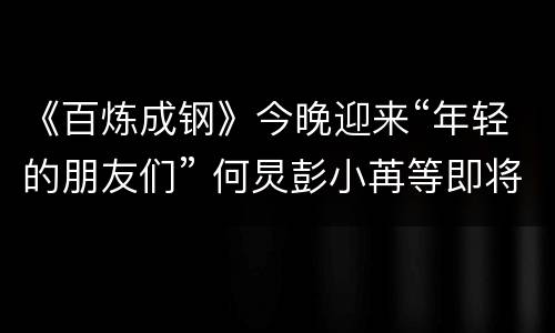 《百炼成钢》今晚迎来“年轻的朋友们” 何炅彭小苒等即将上线