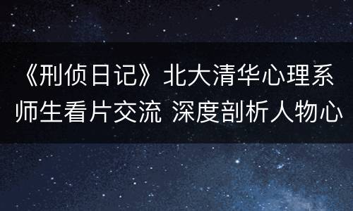 《刑侦日记》北大清华心理系师生看片交流 深度剖析人物心理