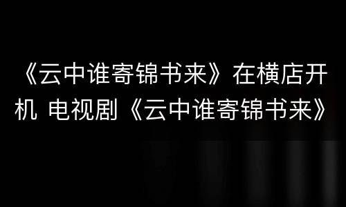 《云中谁寄锦书来》在横店开机 电视剧《云中谁寄锦书来》杀青