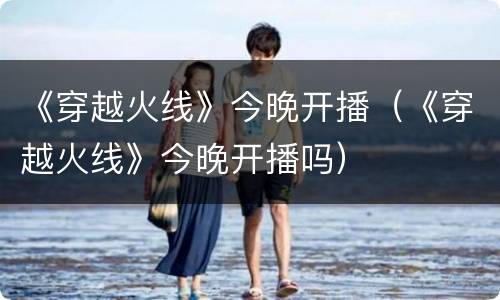 《穿越火线》今晚开播（《穿越火线》今晚开播吗）