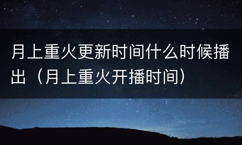 月上重火更新时间什么时候播出（月上重火开播时间）