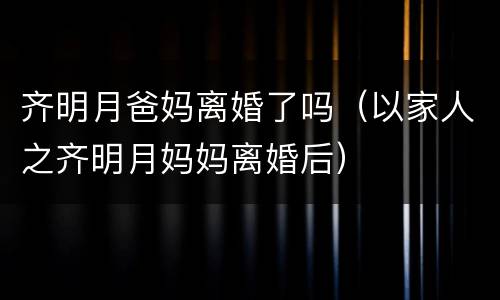齐明月爸妈离婚了吗（以家人之齐明月妈妈离婚后）