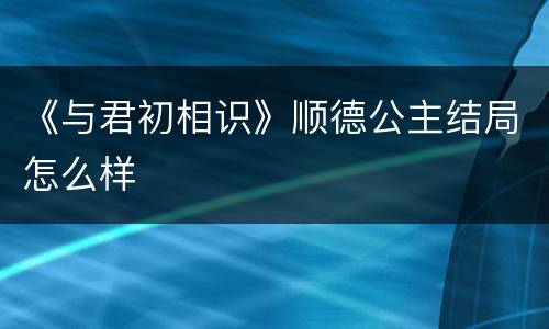 《与君初相识》顺德公主结局怎么样