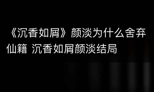 《沉香如屑》颜淡为什么舍弃仙籍 沉香如屑颜淡结局