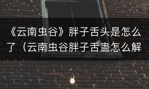 《云南虫谷》胖子舌头是怎么了（云南虫谷胖子舌蛊怎么解的）