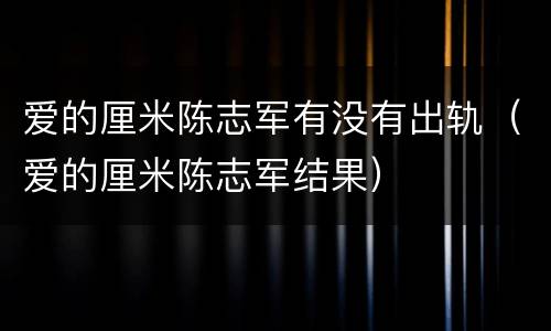 爱的厘米陈志军有没有出轨（爱的厘米陈志军结果）