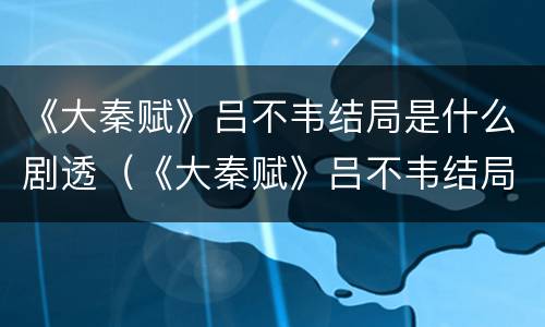 《大秦赋》吕不韦结局是什么剧透（《大秦赋》吕不韦结局是什么剧透的）