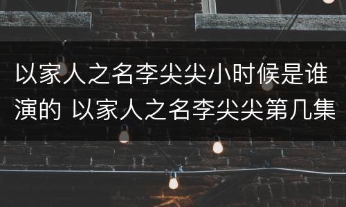 以家人之名李尖尖小时候是谁演的 以家人之名李尖尖第几集长大