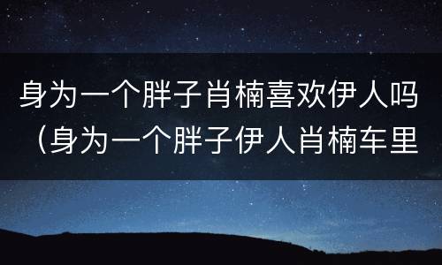 身为一个胖子肖楠喜欢伊人吗（身为一个胖子伊人肖楠车里接吻）