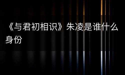 《与君初相识》朱凌是谁什么身份