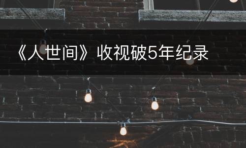 《人世间》收视破5年纪录