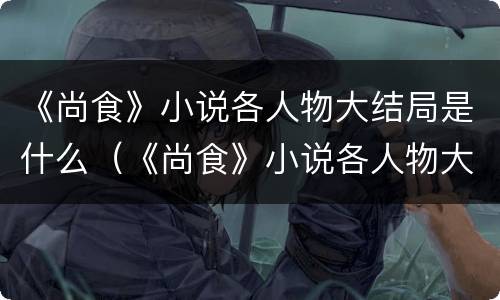 《尚食》小说各人物大结局是什么（《尚食》小说各人物大结局是什么意思）