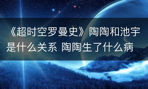 《超时空罗曼史》陶陶和池宇是什么关系 陶陶生了什么病