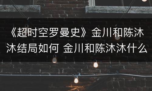 《超时空罗曼史》金川和陈沐沐结局如何 金川和陈沐沐什么时候在一起