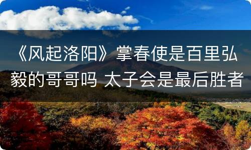 《风起洛阳》掌春使是百里弘毅的哥哥吗 太子会是最后胜者吗