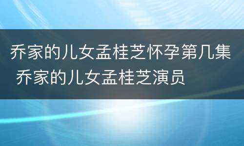 乔家的儿女孟桂芝怀孕第几集 乔家的儿女孟桂芝演员