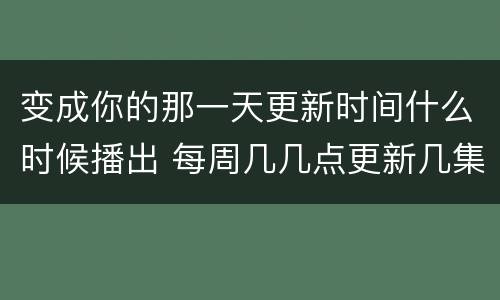 变成你的那一天更新时间什么时候播出 每周几几点更新几集
