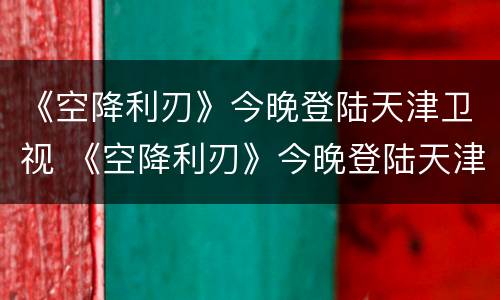 《空降利刃》今晚登陆天津卫视 《空降利刃》今晚登陆天津卫视几点播出